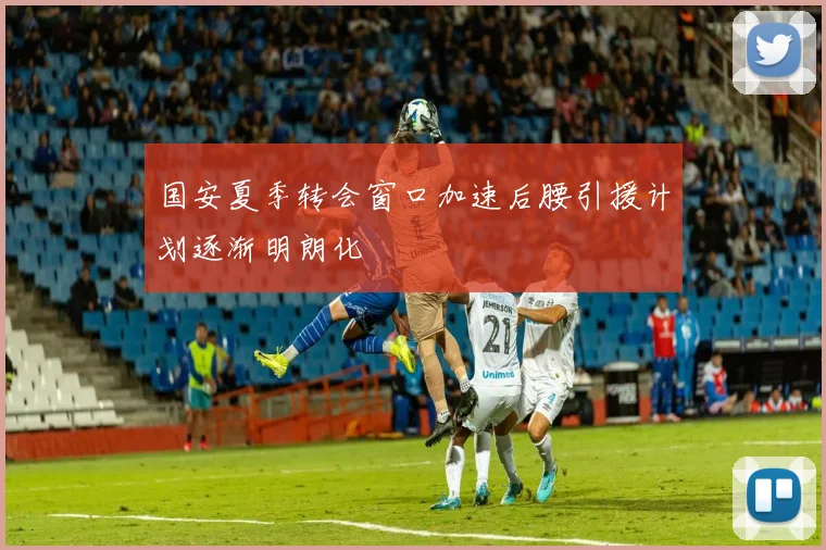 国安夏季转会窗口加速后腰引援计划逐渐明朗化