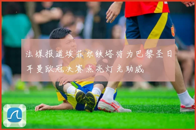 法媒报道埃菲尔铁塔将为巴黎圣日耳曼欧冠决赛点亮灯光助威
