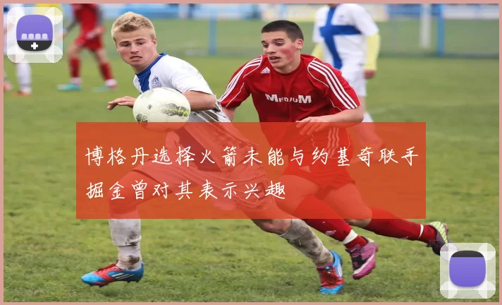 博格丹选择火箭未能与约基奇联手掘金曾对其表示兴趣