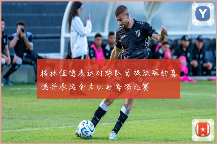 格林伍德表达对球队晋级欧冠的喜悦并承诺全力以赴每场比赛
