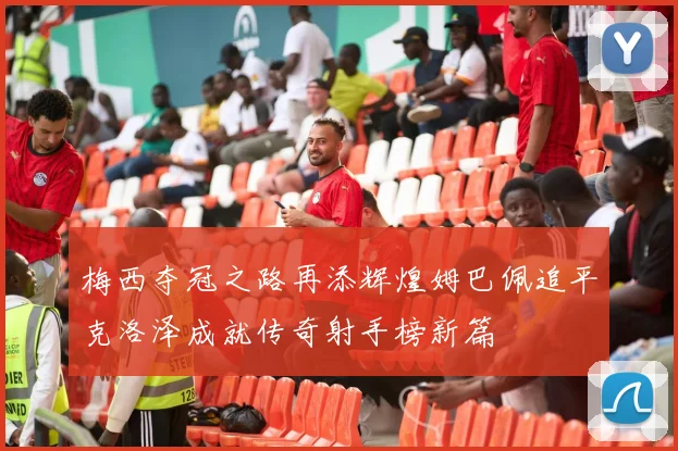 梅西夺冠之路再添辉煌姆巴佩追平克洛泽成就传奇射手榜新篇