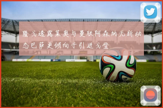 隆戈透露莱奥与曼联阿森纳无新动态巴萨更倾向于引进戈登