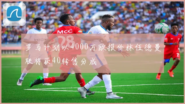 罗马计划以4000万欧报价林伍德曼联将获40转售分成