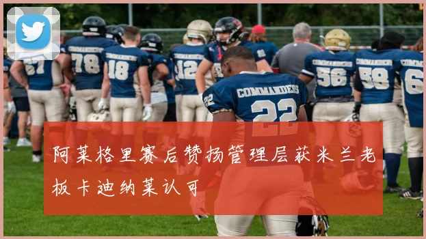阿莱格里赛后赞扬管理层获米兰老板卡迪纳莱认可