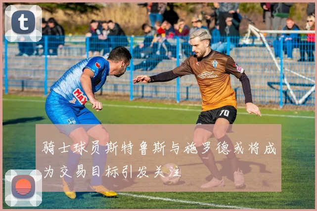 骑士球员斯特鲁斯与施罗德或将成为交易目标引发关注