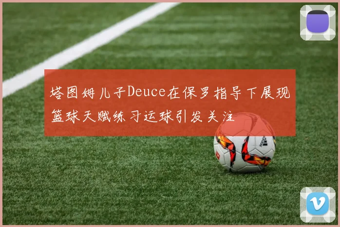 塔图姆儿子Deuce在保罗指导下展现篮球天赋练习运球引发关注