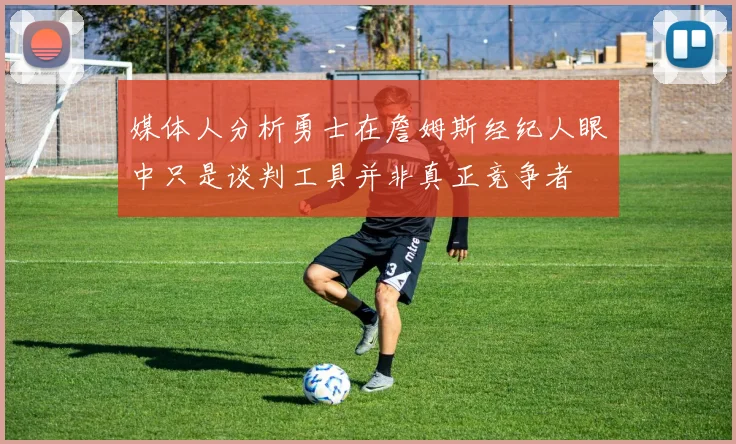 媒体人分析勇士在詹姆斯经纪人眼中只是谈判工具并非真正竞争者