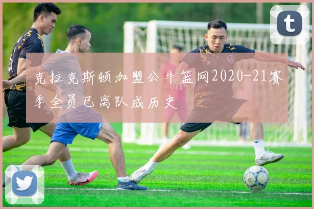 克拉克斯顿加盟公牛篮网2020-21赛季全员已离队成历史