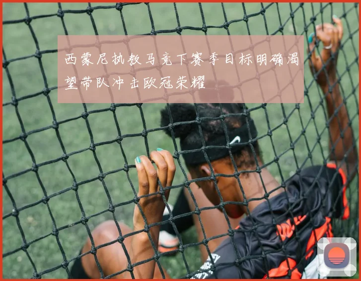 西蒙尼执教马竞下赛季目标明确渴望带队冲击欧冠荣耀
