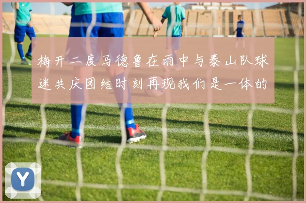 梅开二度马德鲁在雨中与泰山队球迷共庆团结时刻再现我们是一体的精神