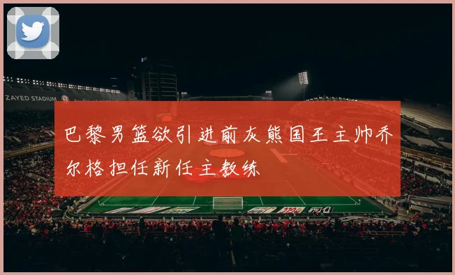 巴黎男篮欲引进前灰熊国王主帅乔尔格担任新任主教练
