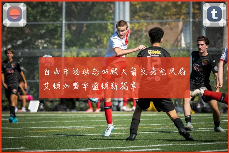 自由市场动态回顾火箭交易电风扇艾顿加盟华盛顿新篇章