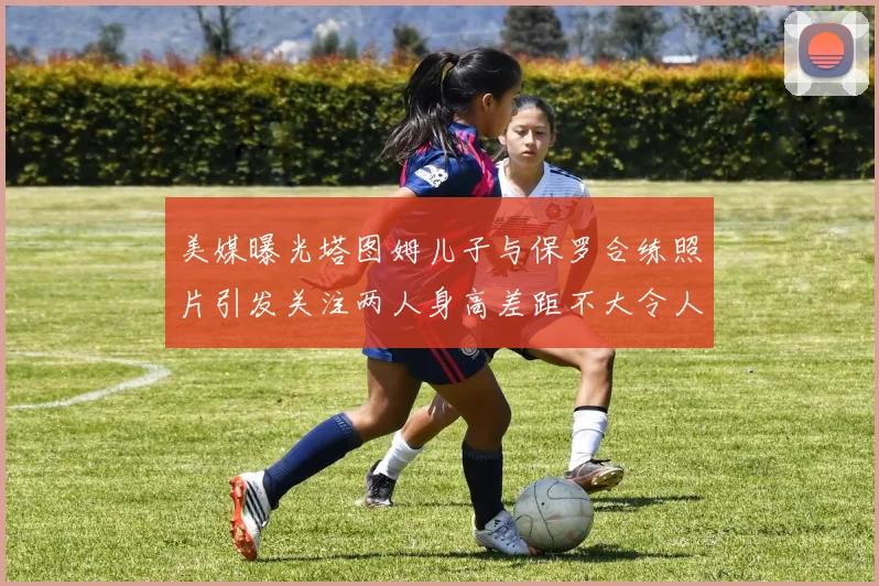 美媒曝光塔图姆儿子与保罗合练照片引发关注两人身高差距不大令人惊讶