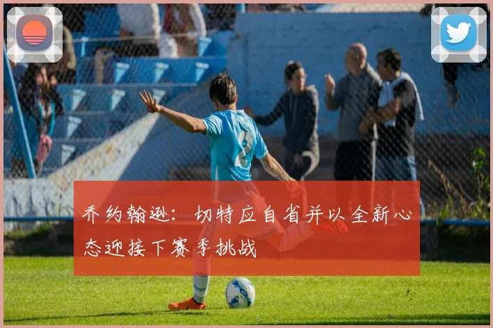 乔约翰逊：切特应自省并以全新心态迎接下赛季挑战